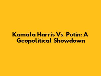 Kamala Harris Vs. Putin: A Geopolitical Showdown