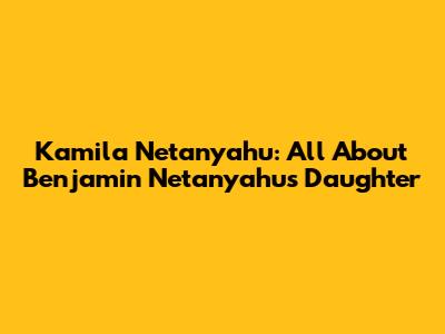 Kamila Netanyahu: All About Benjamin Netanyahu's Daughter