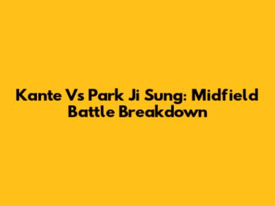 Kante Vs Park Ji Sung: Midfield Battle Breakdown