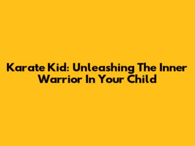Karate Kid: Unleashing The Inner Warrior In Your Child