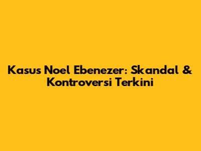 Kasus Noel Ebenezer: Skandal & Kontroversi Terkini