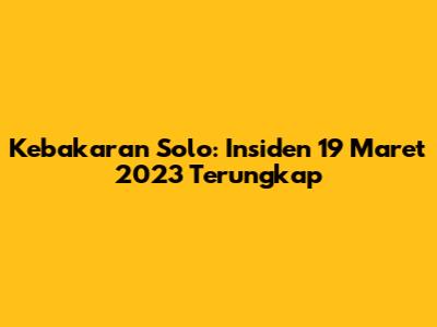 Kebakaran Solo: Insiden 19 Maret 2023 Terungkap