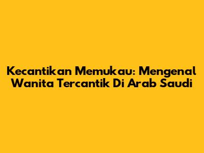 Kecantikan Memukau: Mengenal Wanita Tercantik Di Arab Saudi