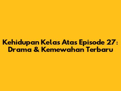 Kehidupan Kelas Atas Episode 27: Drama & Kemewahan Terbaru