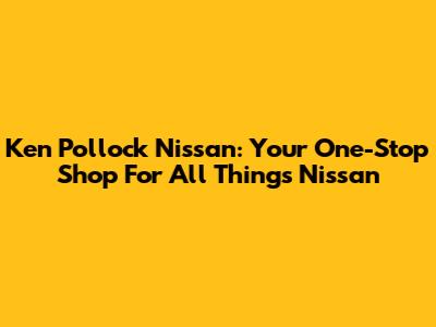 Ken Pollock Nissan: Your One-Stop Shop For All Things Nissan