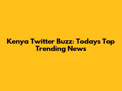 Kenya Twitter Buzz: Today's Top Trending News