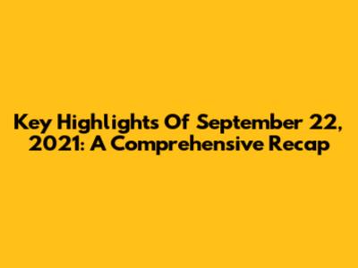 Key Highlights Of September 22, 2021: A Comprehensive Recap