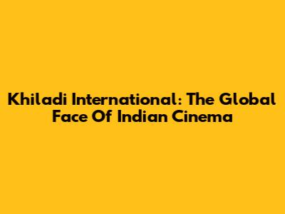 Khiladi International: The Global Face Of Indian Cinema