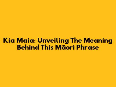 Kia Maia: Unveiling The Meaning Behind This Māori Phrase