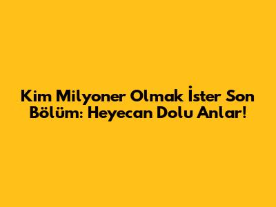 Kim Milyoner Olmak İster Son Bölüm: Heyecan Dolu Anlar!