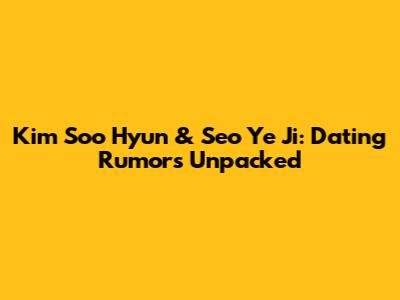 Kim Soo Hyun & Seo Ye Ji: Dating Rumors Unpacked