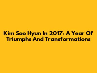Kim Soo Hyun In 2017: A Year Of Triumphs And Transformations