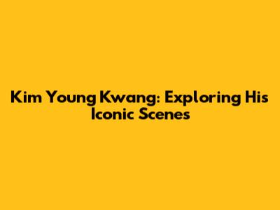 Kim Young Kwang: Exploring His Iconic Scenes