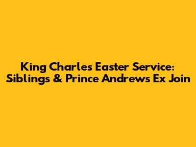 King Charles' Easter Service: Siblings & Prince Andrew's Ex Join