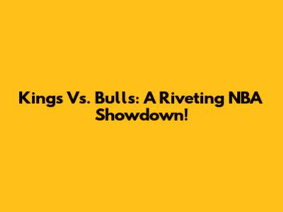 Kings Vs. Bulls: A Riveting NBA Showdown!
