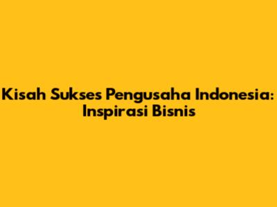 Kisah Sukses Pengusaha Indonesia: Inspirasi Bisnis