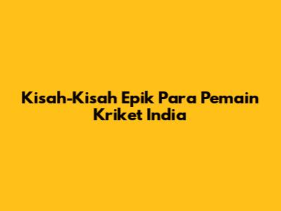 Kisah-Kisah Epik Para Pemain Kriket India