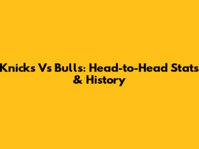 Knicks Vs Bulls: Head-to-Head Stats & History
