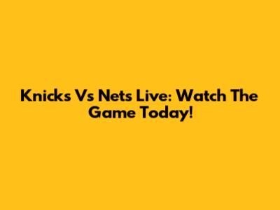 Knicks Vs Nets Live: Watch The Game Today!
