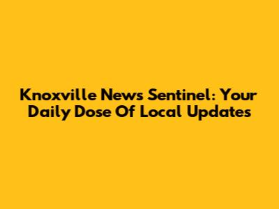 Knoxville News Sentinel: Your Daily Dose Of Local Updates