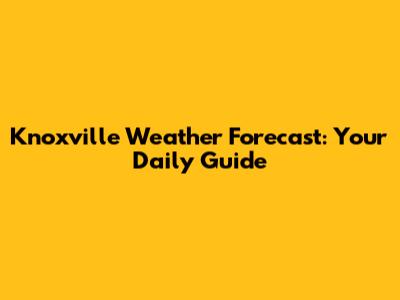 Knoxville Weather Forecast: Your Daily Guide
