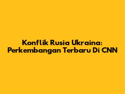 Konflik Rusia Ukraina: Perkembangan Terbaru Di CNN