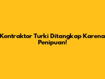 Kontraktor Turki Ditangkap Karena Penipuan!