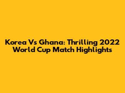 Korea Vs Ghana: Thrilling 2022 World Cup Match Highlights