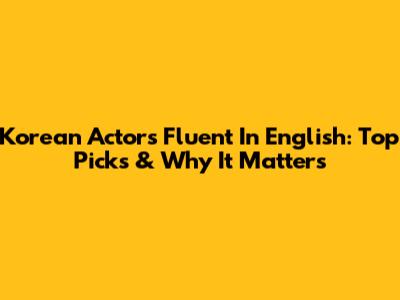 Korean Actors Fluent In English: Top Picks & Why It Matters