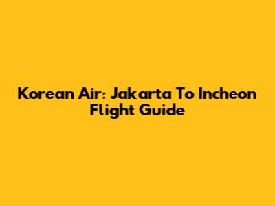 Korean Air: Jakarta To Incheon Flight Guide