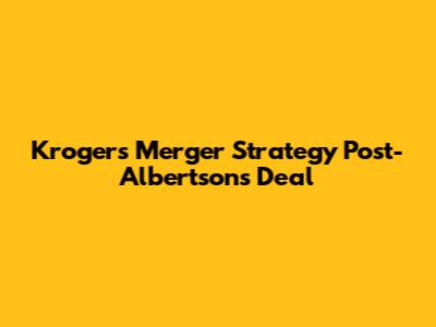 Kroger's Merger Strategy Post-Albertsons Deal