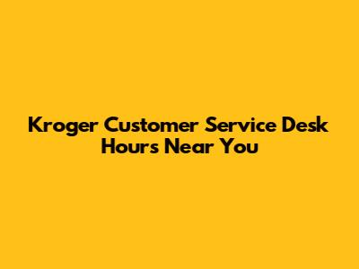 Kroger Customer Service Desk Hours Near You