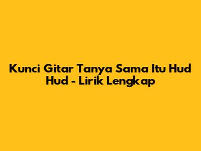 Kunci Gitar "Tanya Sama Itu Hud Hud" - Lirik Lengkap