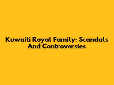 Kuwaiti Royal Family: Scandals And Controversies