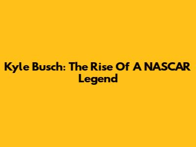 Kyle Busch: The Rise Of A NASCAR Legend