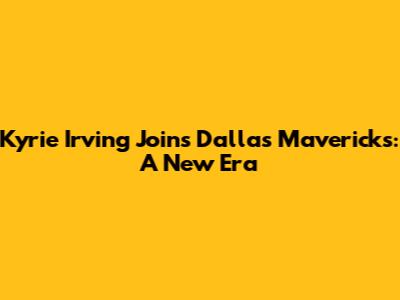 Kyrie Irving Joins Dallas Mavericks: A New Era