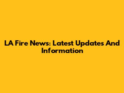LA Fire News: Latest Updates And Information