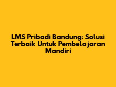 LMS Pribadi Bandung: Solusi Terbaik Untuk Pembelajaran Mandiri