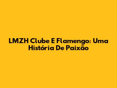 LMZH Clube E Flamengo: Uma História De Paixão