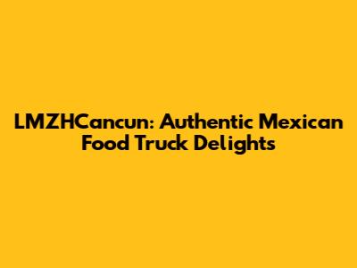 LMZHCancun: Authentic Mexican Food Truck Delights