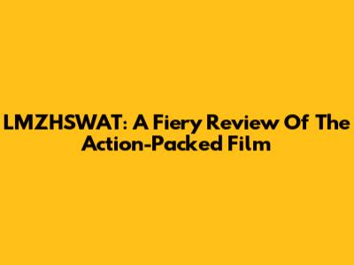LMZHSWAT: A Fiery Review Of The Action-Packed Film