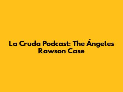 La Cruda Podcast: The Ángeles Rawson Case