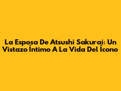 La Esposa De Atsushi Sakurai: Un Vistazo Íntimo A La Vida Del Ícono