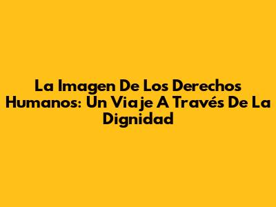 La Imagen De Los Derechos Humanos: Un Viaje A Través De La Dignidad