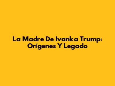 La Madre De Ivanka Trump: Orígenes Y Legado