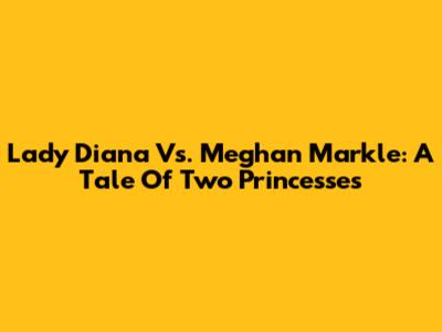 Lady Diana Vs. Meghan Markle: A Tale Of Two Princesses
