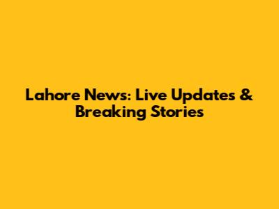 Lahore News: Live Updates & Breaking Stories