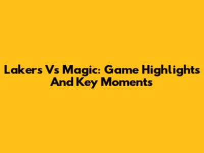 Lakers Vs Magic: Game Highlights And Key Moments
