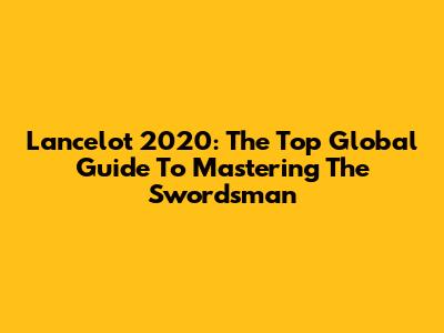 Lancelot 2020: The Top Global Guide To Mastering The Swordsman