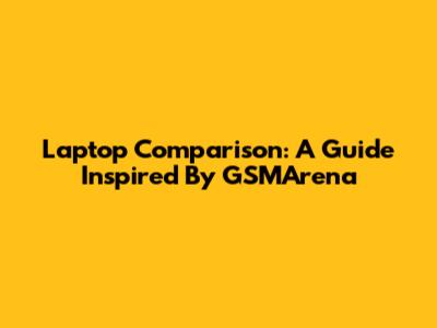 Laptop Comparison: A Guide Inspired By GSMArena